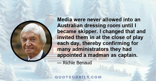 Media were never allowed into an Australian dressing room until I became skipper. I changed that and invited them in at the close of play each day, thereby confirming for many administrators they had appointed a madman