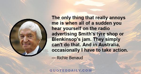 The only thing that really annoys me is when all of a sudden you hear yourself on the radio advertising Smith's tyre shop or Blenkinsop's jam. They simply can't do that. And in Australia, occasionally I have to take