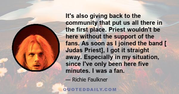 It's also giving back to the community that put us all there in the first place. Priest wouldn't be here without the support of the fans. As soon as I joined the band [ Judas Priest], I got it straight away. Especially