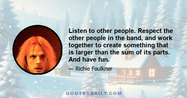 Listen to other people. Respect the other people in the band, and work together to create something that is larger than the sum of its parts. And have fun.