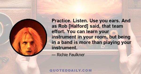 Practice. Listen. Use you ears. And as Rob [Halford] said, that team effort. You can learn your instrument in your room, but being in a band is more than playing your instrument.