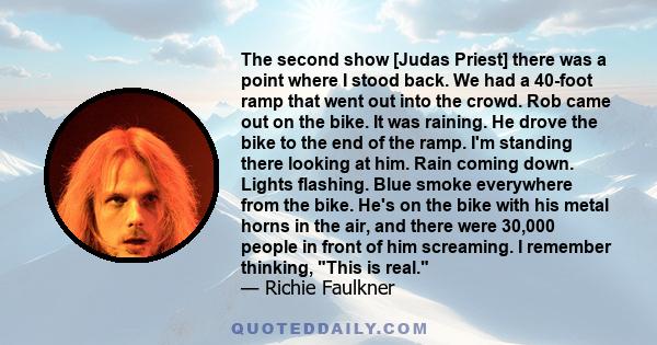 The second show [Judas Priest] there was a point where I stood back. We had a 40-foot ramp that went out into the crowd. Rob came out on the bike. It was raining. He drove the bike to the end of the ramp. I'm standing