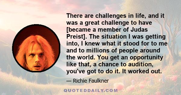 There are challenges in life, and it was a great challenge to have [became a member of Judas Preist]. The situation I was getting into, I knew what it stood for to me and to millions of people around the world. You get