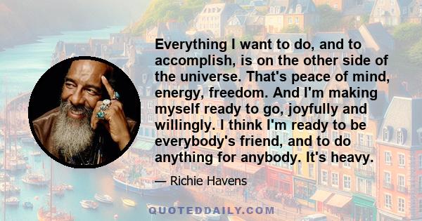 Everything I want to do, and to accomplish, is on the other side of the universe. That's peace of mind, energy, freedom. And I'm making myself ready to go, joyfully and willingly. I think I'm ready to be everybody's