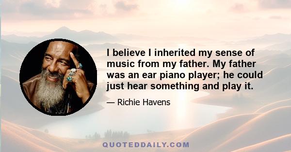 I believe I inherited my sense of music from my father. My father was an ear piano player; he could just hear something and play it.