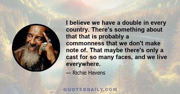 I believe we have a double in every country. There's something about that that is probably a commonness that we don't make note of. That maybe there's only a cast for so many faces, and we live everywhere.