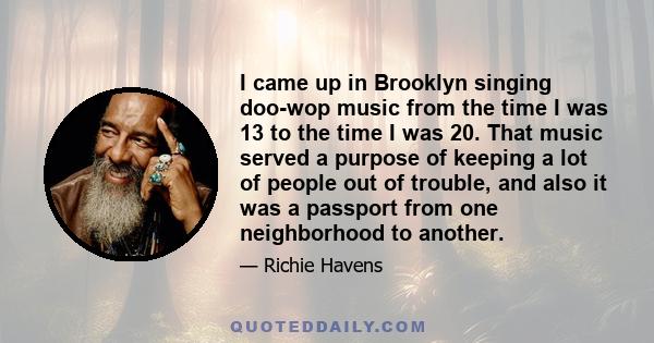 I came up in Brooklyn singing doo-wop music from the time I was 13 to the time I was 20. That music served a purpose of keeping a lot of people out of trouble, and also it was a passport from one neighborhood to another.