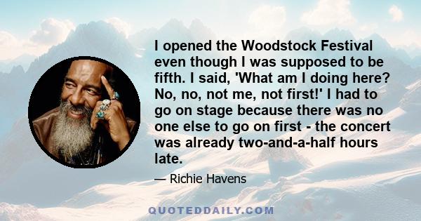 I opened the Woodstock Festival even though I was supposed to be fifth. I said, 'What am I doing here? No, no, not me, not first!' I had to go on stage because there was no one else to go on first - the concert was