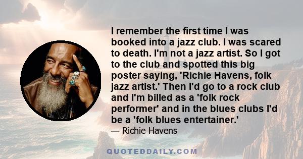 I remember the first time I was booked into a jazz club. I was scared to death. I'm not a jazz artist. So I got to the club and spotted this big poster saying, 'Richie Havens, folk jazz artist.' Then I'd go to a rock