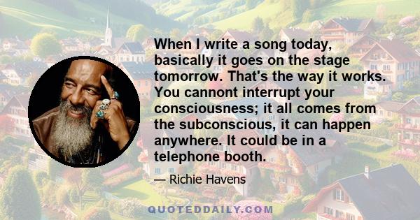 When I write a song today, basically it goes on the stage tomorrow. That's the way it works. You cannont interrupt your consciousness; it all comes from the subconscious, it can happen anywhere. It could be in a