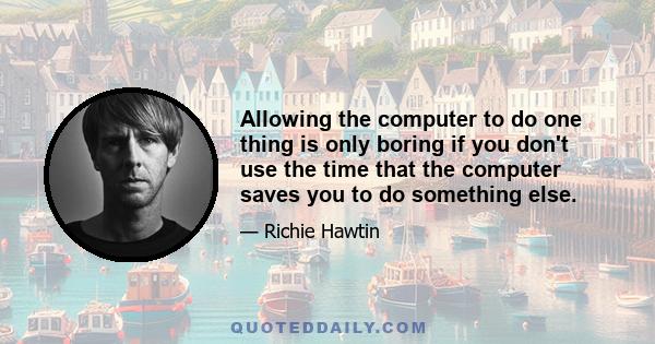 Allowing the computer to do one thing is only boring if you don't use the time that the computer saves you to do something else.