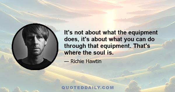 It's not about what the equipment does, it's about what you can do through that equipment. That's where the soul is.