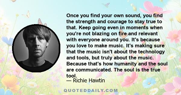 Once you find your own sound, you find the strength and courage to stay true to that. Keep going even in moments when you're not blazing on fire and relevant with everyone around you. It's because you love to make