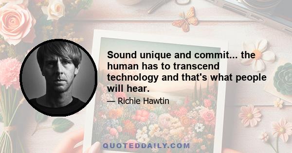 Sound unique and commit... the human has to transcend technology and that's what people will hear.