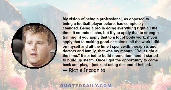 My vision of being a professional, as opposed to being a football player before, has completely changed. Being a pro is doing everything right all the time. It sounds cliche, but if you apply that to strength training,