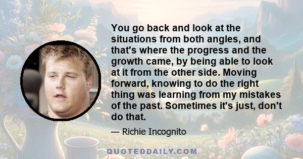 You go back and look at the situations from both angles, and that's where the progress and the growth came, by being able to look at it from the other side. Moving forward, knowing to do the right thing was learning