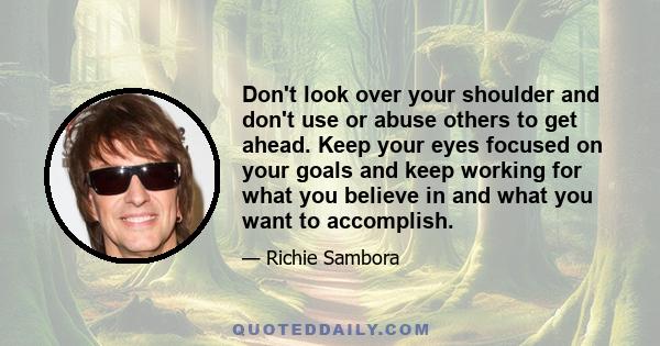 Don't look over your shoulder and don't use or abuse others to get ahead. Keep your eyes focused on your goals and keep working for what you believe in and what you want to accomplish.