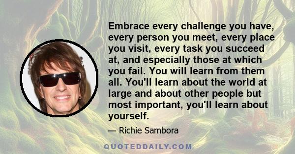 Embrace every challenge you have, every person you meet, every place you visit, every task you succeed at, and especially those at which you fail. You will learn from them all. You'll learn about the world at large and