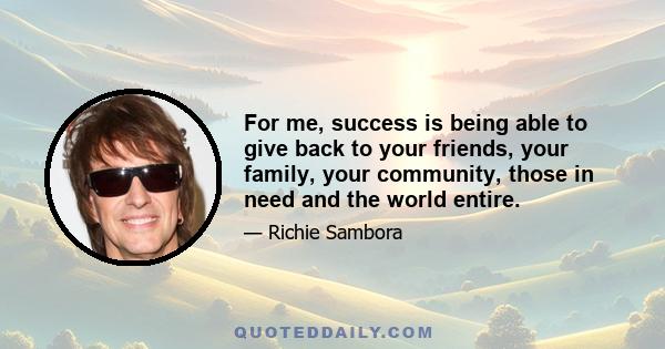 For me, success is being able to give back to your friends, your family, your community, those in need and the world entire.