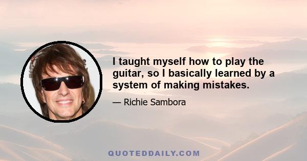 I taught myself how to play the guitar, so I basically learned by a system of making mistakes.