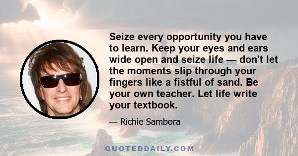 Seize every opportunity you have to learn. Keep your eyes and ears wide open and seize life — don't let the moments slip through your fingers like a fistful of sand. Be your own teacher. Let life write your textbook.