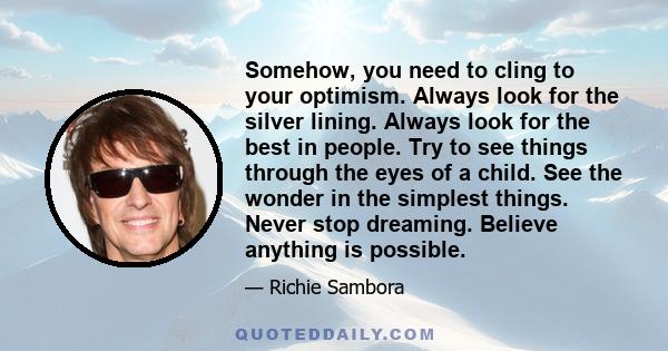 Somehow, you need to cling to your optimism. Always look for the silver lining. Always look for the best in people. Try to see things through the eyes of a child. See the wonder in the simplest things. Never stop