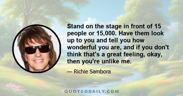 Stand on the stage in front of 15 people or 15,000. Have them look up to you and tell you how wonderful you are, and if you don't think that's a great feeling, okay, then you're unlike me.