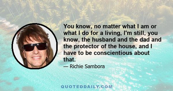 You know, no matter what I am or what I do for a living, I'm still, you know, the husband and the dad and the protector of the house, and I have to be conscientious about that.