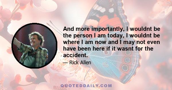 And more importantly, I wouldnt be the person I am today, I wouldnt be where I am now and I may not even have been here if it wasnt for the accident.