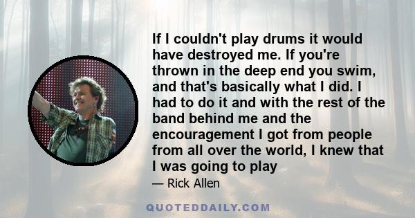 If I couldn't play drums it would have destroyed me. If you're thrown in the deep end you swim, and that's basically what I did. I had to do it and with the rest of the band behind me and the encouragement I got from