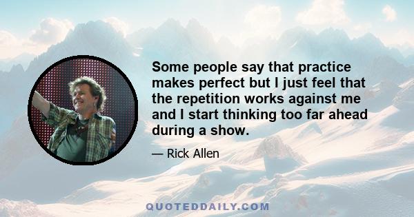 Some people say that practice makes perfect but I just feel that the repetition works against me and I start thinking too far ahead during a show.