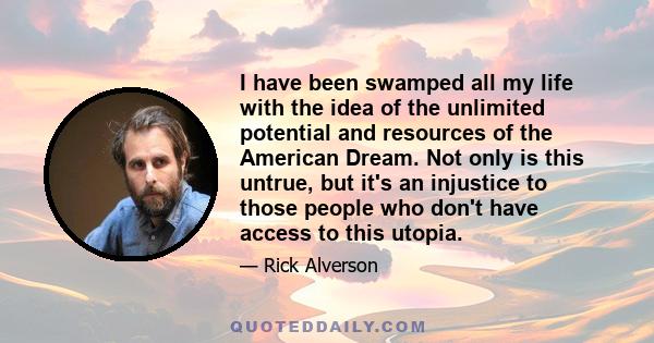 I have been swamped all my life with the idea of the unlimited potential and resources of the American Dream. Not only is this untrue, but it's an injustice to those people who don't have access to this utopia.