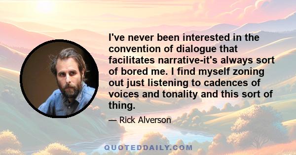 I've never been interested in the convention of dialogue that facilitates narrative-it's always sort of bored me. I find myself zoning out just listening to cadences of voices and tonality and this sort of thing.