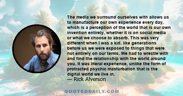 The media we surround ourselves with allows us to manufacture our own experience every day, which is a perception of the world that is our own invention entirely, whether it is on social media or what we choose to