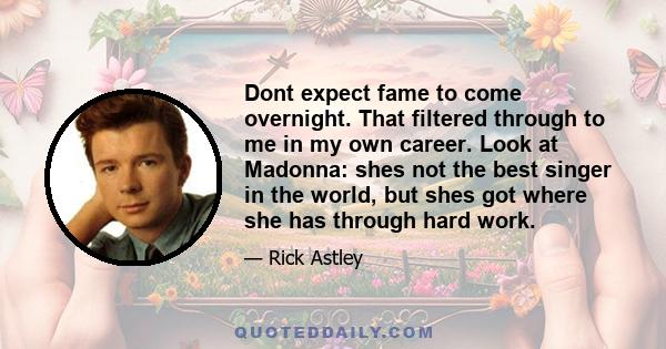 Dont expect fame to come overnight. That filtered through to me in my own career. Look at Madonna: shes not the best singer in the world, but shes got where she has through hard work.