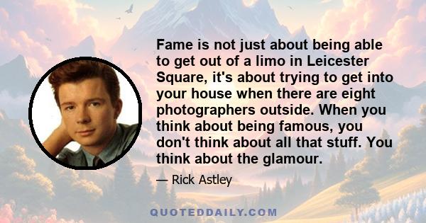 Fame is not just about being able to get out of a limo in Leicester Square, it's about trying to get into your house when there are eight photographers outside. When you think about being famous, you don't think about