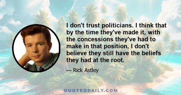 I don't trust politicians. I think that by the time they've made it, with the concessions they've had to make in that position, I don't believe they still have the beliefs they had at the root.