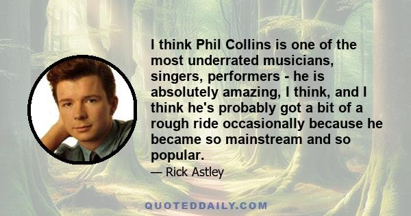 I think Phil Collins is one of the most underrated musicians, singers, performers - he is absolutely amazing, I think, and I think he's probably got a bit of a rough ride occasionally because he became so mainstream and 