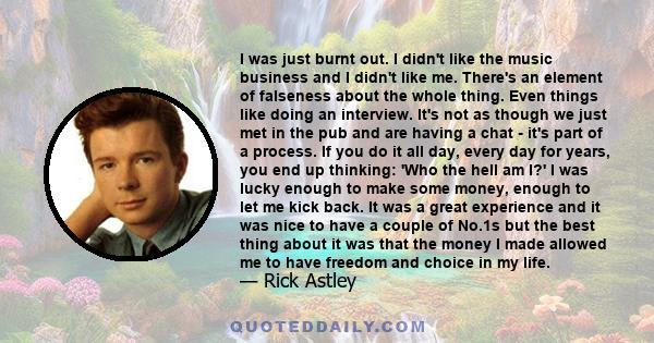 I was just burnt out. I didn't like the music business and I didn't like me. There's an element of falseness about the whole thing. Even things like doing an interview. It's not as though we just met in the pub and are