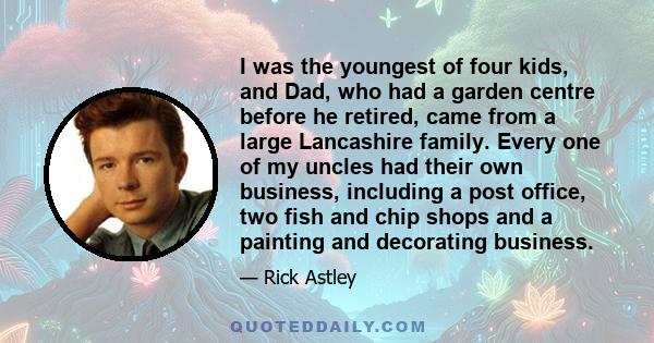 I was the youngest of four kids, and Dad, who had a garden centre before he retired, came from a large Lancashire family. Every one of my uncles had their own business, including a post office, two fish and chip shops