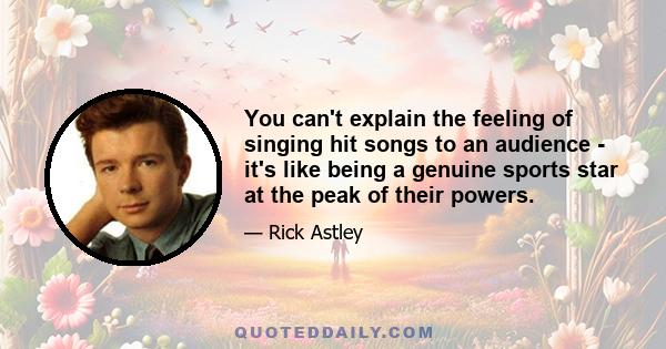 You can't explain the feeling of singing hit songs to an audience - it's like being a genuine sports star at the peak of their powers.