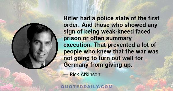 Hitler had a police state of the first order. And those who showed any sign of being weak-kneed faced prison or often summary execution. That prevented a lot of people who knew that the war was not going to turn out