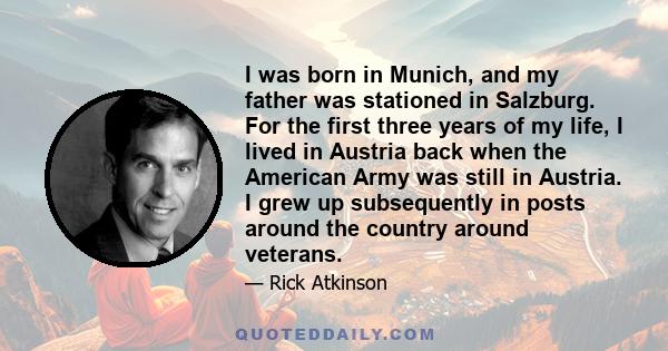 I was born in Munich, and my father was stationed in Salzburg. For the first three years of my life, I lived in Austria back when the American Army was still in Austria. I grew up subsequently in posts around the