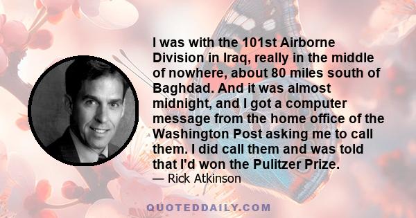 I was with the 101st Airborne Division in Iraq, really in the middle of nowhere, about 80 miles south of Baghdad. And it was almost midnight, and I got a computer message from the home office of the Washington Post