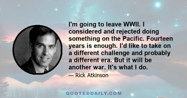 I'm going to leave WWII. I considered and rejected doing something on the Pacific. Fourteen years is enough. I'd like to take on a different challenge and probably a different era. But it will be another war. It's what