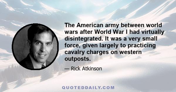 The American army between world wars after World War I had virtually disintegrated. It was a very small force, given largely to practicing cavalry charges on western outposts.