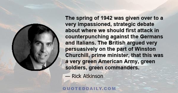 The spring of 1942 was given over to a very impassioned, strategic debate about where we should first attack in counterpunching against the Germans and Italians. The British argued very persuasively on the part of