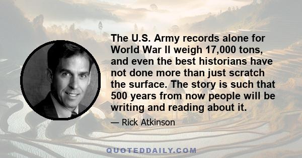 The U.S. Army records alone for World War II weigh 17,000 tons, and even the best historians have not done more than just scratch the surface. The story is such that 500 years from now people will be writing and reading 