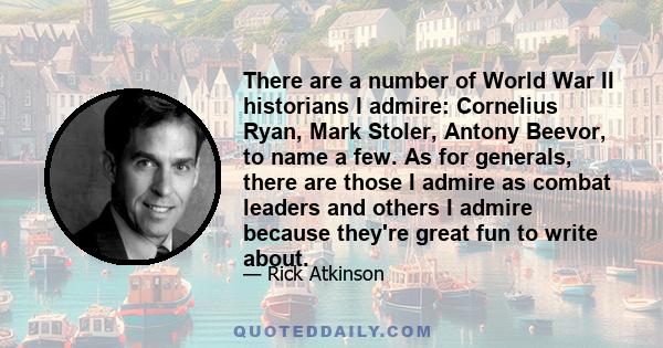 There are a number of World War II historians I admire: Cornelius Ryan, Mark Stoler, Antony Beevor, to name a few. As for generals, there are those I admire as combat leaders and others I admire because they're great