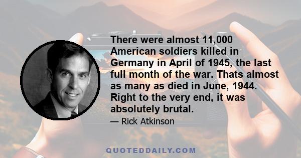 There were almost 11,000 American soldiers killed in Germany in April of 1945, the last full month of the war. Thats almost as many as died in June, 1944. Right to the very end, it was absolutely brutal.